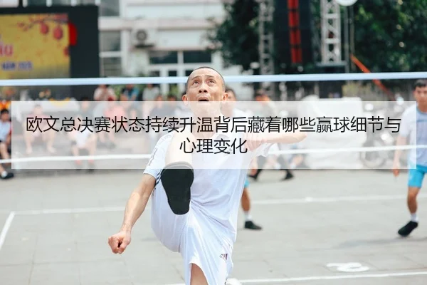 欧文总决赛状态持续升温背后藏着哪些赢球细节与心理变化
